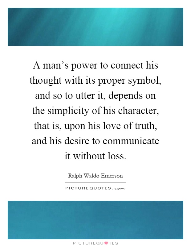 A man's power to connect his thought with its proper symbol, and so to utter it, depends on the simplicity of his character, that is, upon his love of truth, and his desire to communicate it without loss Picture Quote #1
