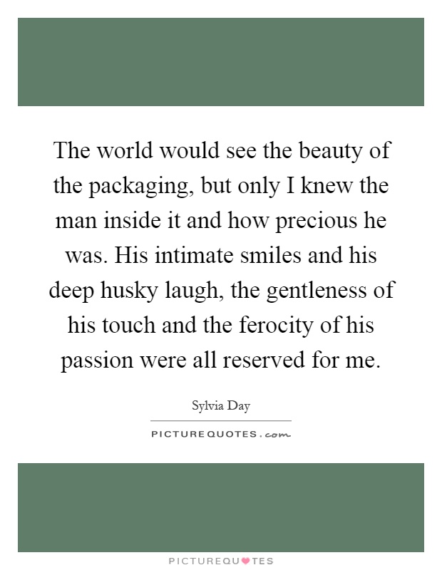 The world would see the beauty of the packaging, but only I knew the man inside it and how precious he was. His intimate smiles and his deep husky laugh, the gentleness of his touch and the ferocity of his passion were all reserved for me Picture Quote #1
