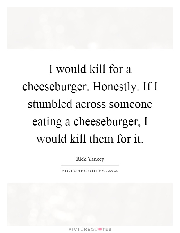 I would kill for a cheeseburger. Honestly. If I stumbled across someone eating a cheeseburger, I would kill them for it Picture Quote #1