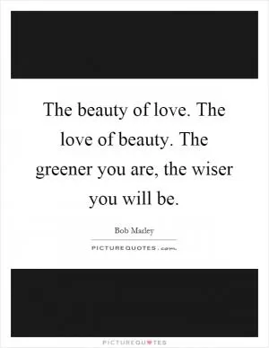 The beauty of love. The love of beauty. The greener you are, the wiser you will be Picture Quote #1