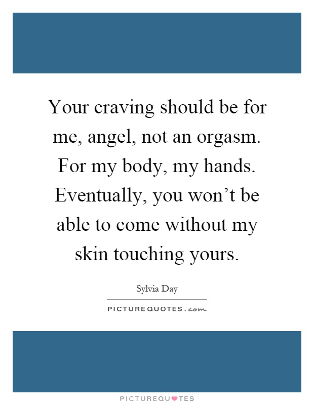 Your craving should be for me, angel, not an orgasm. For my body, my hands. Eventually, you won't be able to come without my skin touching yours Picture Quote #1