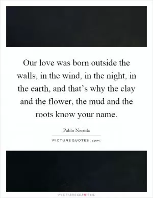 Our love was born outside the walls, in the wind, in the night, in the earth, and that’s why the clay and the flower, the mud and the roots know your name Picture Quote #1