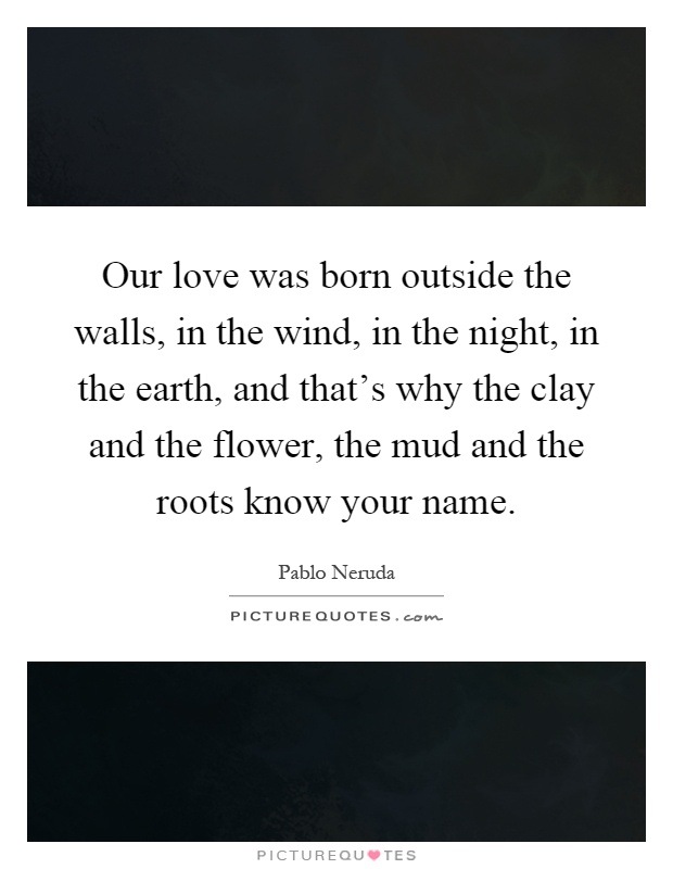 Our love was born outside the walls, in the wind, in the night, in the earth, and that's why the clay and the flower, the mud and the roots know your name Picture Quote #1