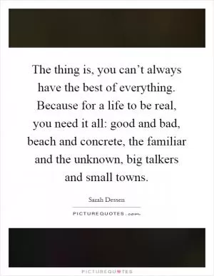 The thing is, you can’t always have the best of everything. Because for a life to be real, you need it all: good and bad, beach and concrete, the familiar and the unknown, big talkers and small towns Picture Quote #1