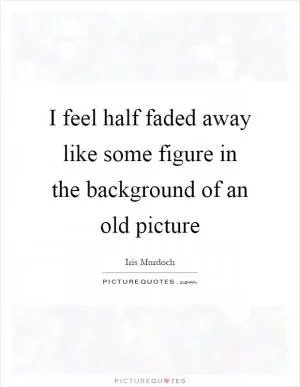 I feel half faded away like some figure in the background of an old picture Picture Quote #1