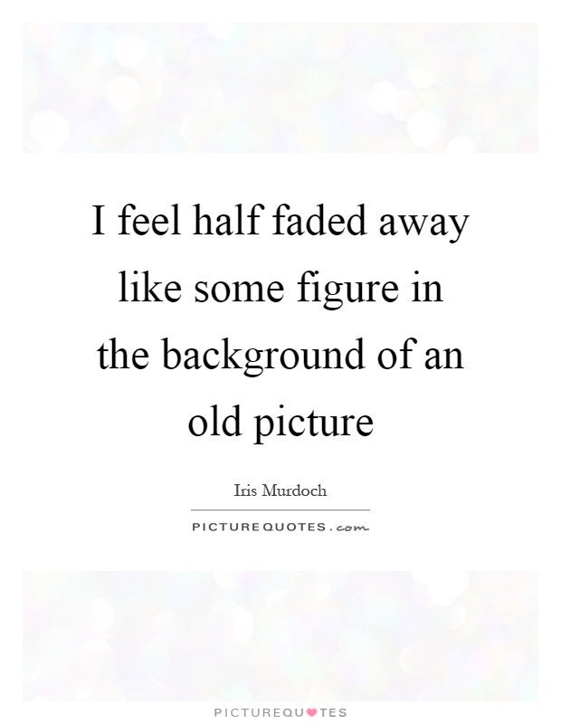 I feel half faded away like some figure in the background of an old picture Picture Quote #1