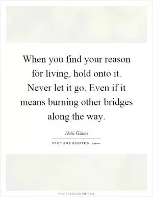 When you find your reason for living, hold onto it. Never let it go. Even if it means burning other bridges along the way Picture Quote #1