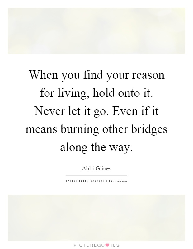 When you find your reason for living, hold onto it. Never let it go. Even if it means burning other bridges along the way Picture Quote #1