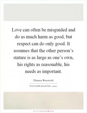 Love can often be misguided and do as much harm as good, but respect can do only good. It assumes that the other person’s stature is as large as one’s own, his rights as reasonable, his needs as important Picture Quote #1