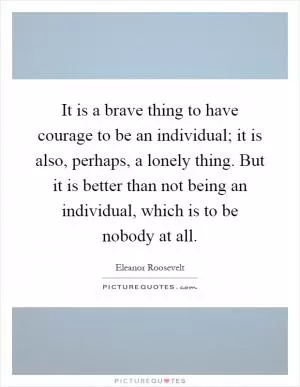 It is a brave thing to have courage to be an individual; it is also, perhaps, a lonely thing. But it is better than not being an individual, which is to be nobody at all Picture Quote #1