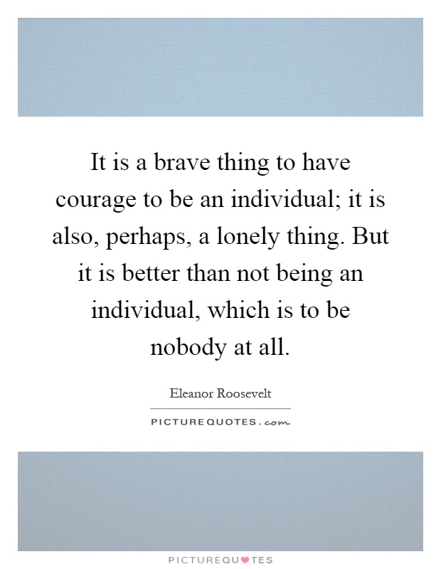 It is a brave thing to have courage to be an individual; it is also, perhaps, a lonely thing. But it is better than not being an individual, which is to be nobody at all Picture Quote #1