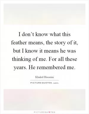 I don’t know what this feather means, the story of it, but I know it means he was thinking of me. For all these years. He remembered me Picture Quote #1