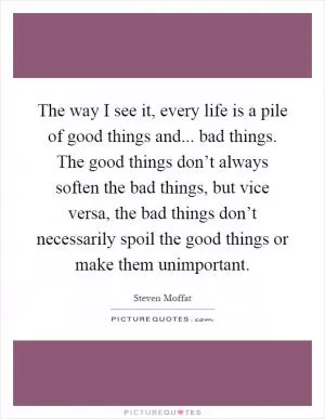 The way I see it, every life is a pile of good things and... bad things. The good things don’t always soften the bad things, but vice versa, the bad things don’t necessarily spoil the good things or make them unimportant Picture Quote #1
