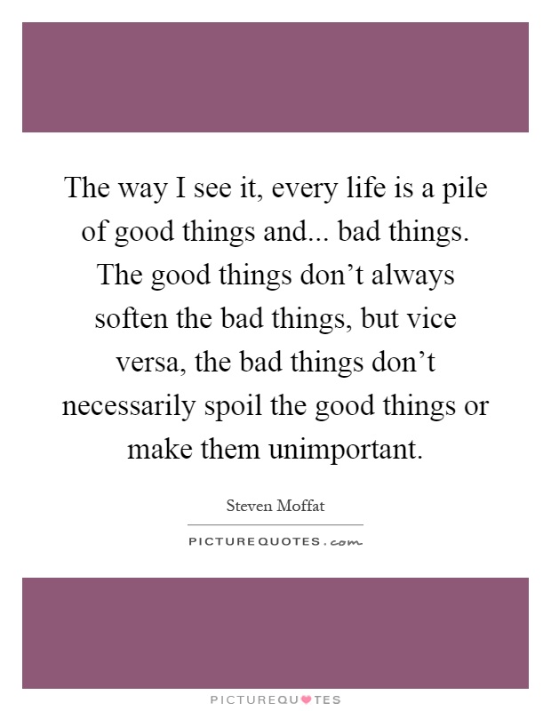 The way I see it, every life is a pile of good things and... bad things. The good things don't always soften the bad things, but vice versa, the bad things don't necessarily spoil the good things or make them unimportant Picture Quote #1