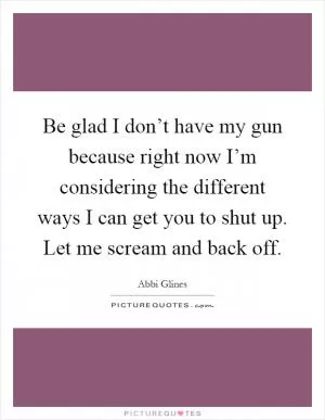 Be glad I don’t have my gun because right now I’m considering the different ways I can get you to shut up. Let me scream and back off Picture Quote #1