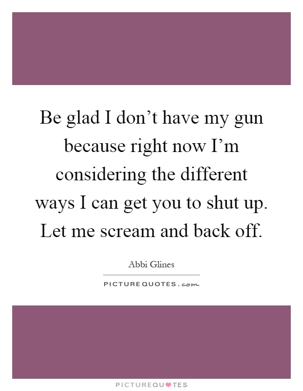 Be glad I don't have my gun because right now I'm considering the different ways I can get you to shut up. Let me scream and back off Picture Quote #1