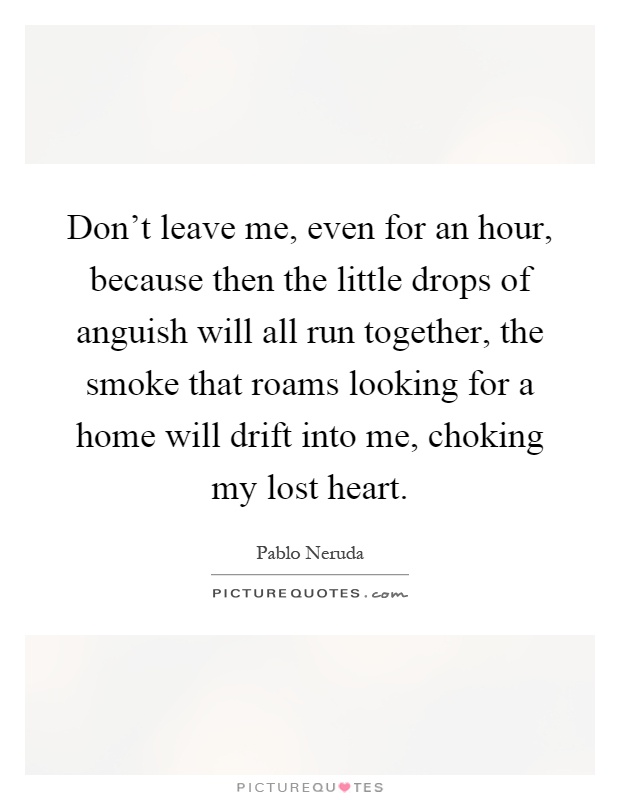 Don't leave me, even for an hour, because then the little drops of anguish will all run together, the smoke that roams looking for a home will drift into me, choking my lost heart Picture Quote #1