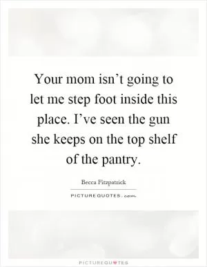 Your mom isn’t going to let me step foot inside this place. I’ve seen the gun she keeps on the top shelf of the pantry Picture Quote #1