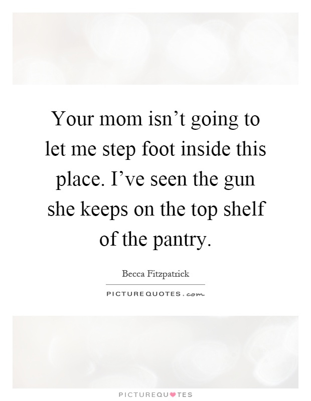 Your mom isn't going to let me step foot inside this place. I've seen the gun she keeps on the top shelf of the pantry Picture Quote #1