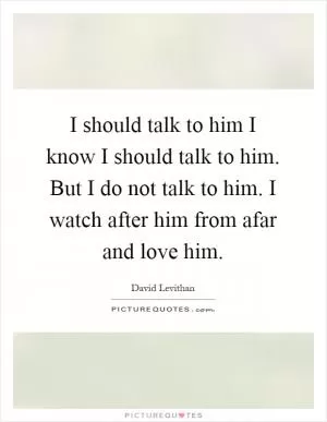I should talk to him I know I should talk to him. But I do not talk to him. I watch after him from afar and love him Picture Quote #1