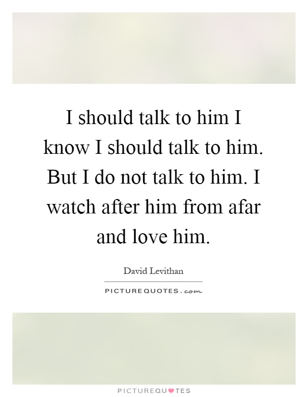I should talk to him I know I should talk to him. But I do not talk to him. I watch after him from afar and love him Picture Quote #1