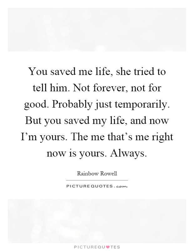 You saved me life, she tried to tell him. Not forever, not for good. Probably just temporarily. But you saved my life, and now I'm yours. The me that's me right now is yours. Always Picture Quote #1