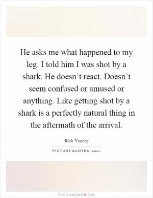He asks me what happened to my leg. I told him I was shot by a shark. He doesn’t react. Doesn’t seem confused or amused or anything. Like getting shot by a shark is a perfectly natural thing in the aftermath of the arrival Picture Quote #1