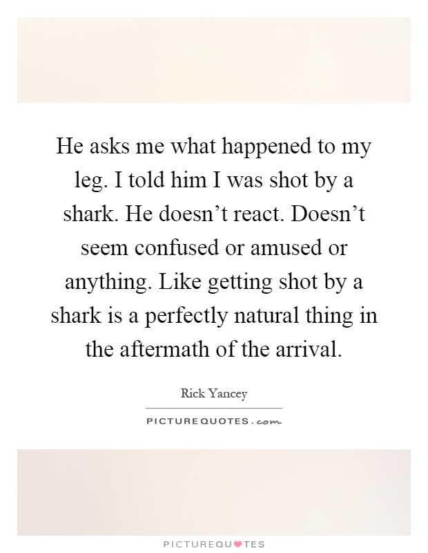 He asks me what happened to my leg. I told him I was shot by a shark. He doesn't react. Doesn't seem confused or amused or anything. Like getting shot by a shark is a perfectly natural thing in the aftermath of the arrival Picture Quote #1
