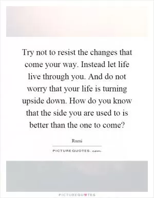 Try not to resist the changes that come your way. Instead let life live through you. And do not worry that your life is turning upside down. How do you know that the side you are used to is better than the one to come? Picture Quote #1