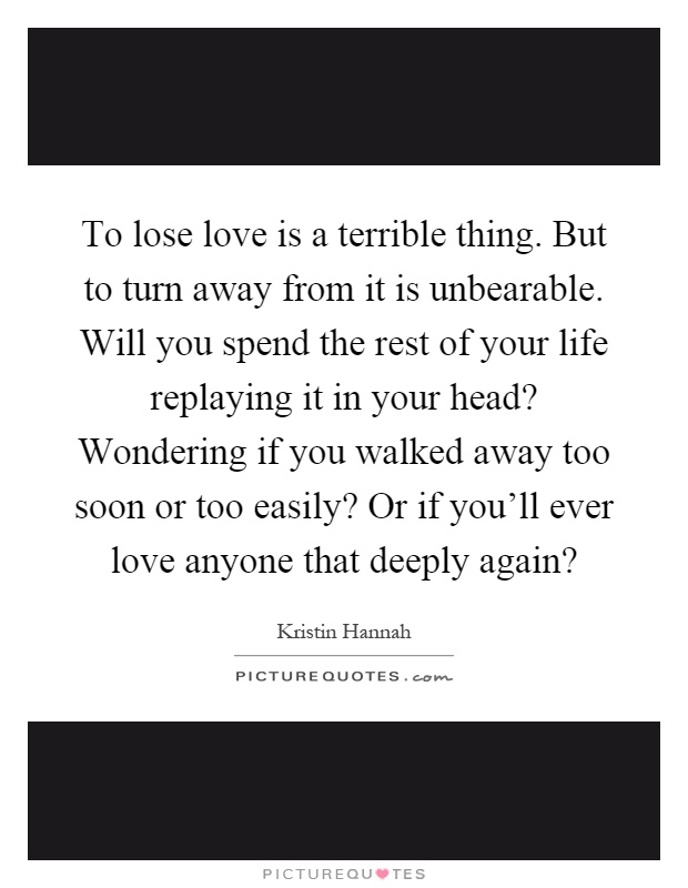 To lose love is a terrible thing. But to turn away from it is unbearable. Will you spend the rest of your life replaying it in your head? Wondering if you walked away too soon or too easily? Or if you'll ever love anyone that deeply again? Picture Quote #1