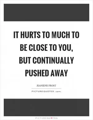 It hurts to much to be close to you, but continually pushed away Picture Quote #1