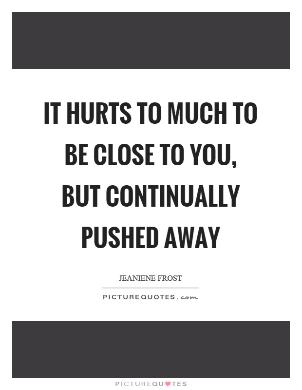 It hurts to much to be close to you, but continually pushed away Picture Quote #1
