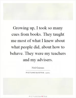 Growing up, I took so many cues from books. They taught me most of what I knew about what people did, about how to behave. They were my teachers and my advisers Picture Quote #1