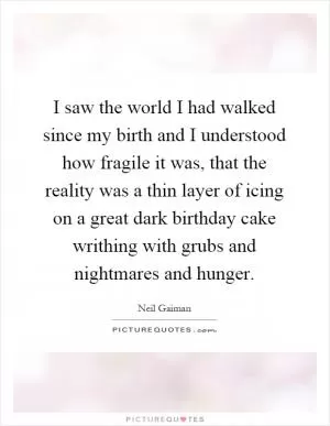 I saw the world I had walked since my birth and I understood how fragile it was, that the reality was a thin layer of icing on a great dark birthday cake writhing with grubs and nightmares and hunger Picture Quote #1