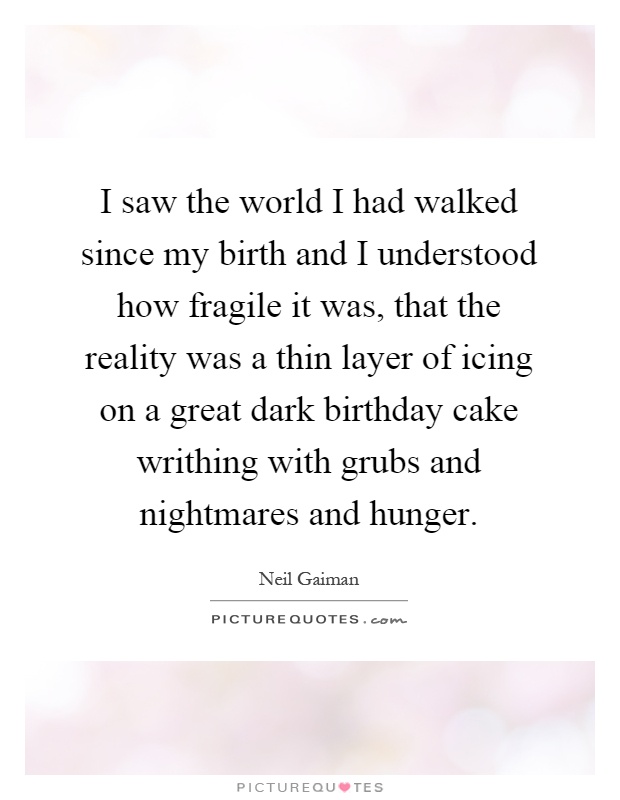 I saw the world I had walked since my birth and I understood how fragile it was, that the reality was a thin layer of icing on a great dark birthday cake writhing with grubs and nightmares and hunger Picture Quote #1