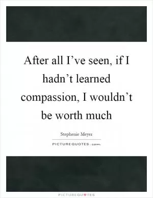 After all I’ve seen, if I hadn’t learned compassion, I wouldn’t be worth much Picture Quote #1