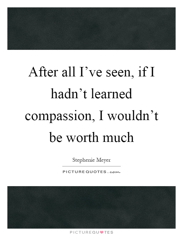 After all I've seen, if I hadn't learned compassion, I wouldn't be worth much Picture Quote #1