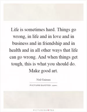 Life is sometimes hard. Things go wrong, in life and in love and in business and in friendship and in health and in all other ways that life can go wrong. And when things get tough, this is what you should do. Make good art Picture Quote #1