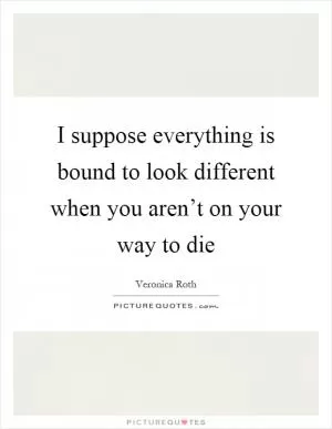 I suppose everything is bound to look different when you aren’t on your way to die Picture Quote #1
