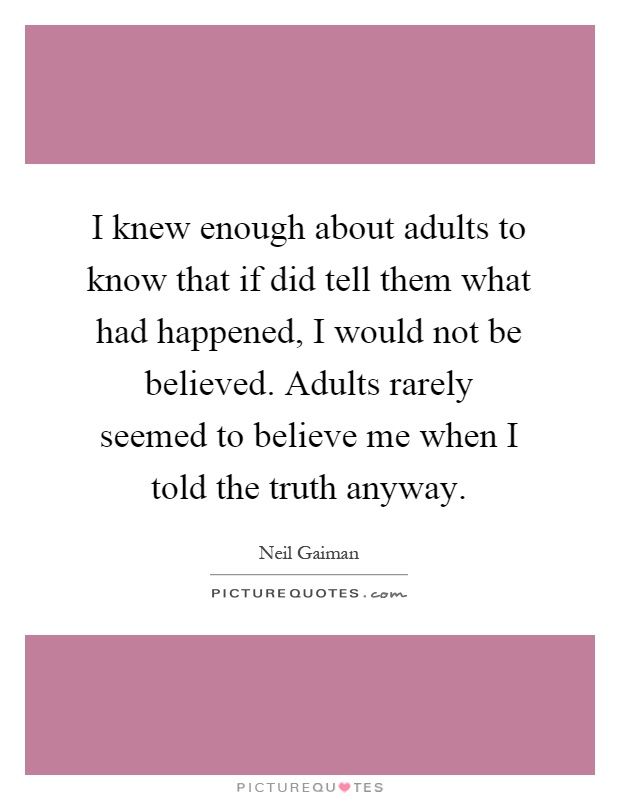 I knew enough about adults to know that if did tell them what had happened, I would not be believed. Adults rarely seemed to believe me when I told the truth anyway Picture Quote #1