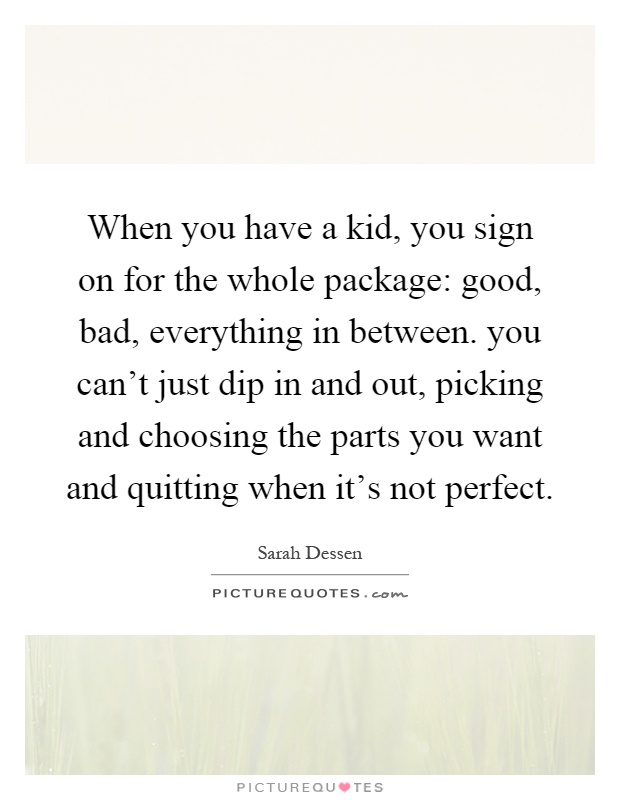 When you have a kid, you sign on for the whole package: good, bad, everything in between. you can't just dip in and out, picking and choosing the parts you want and quitting when it's not perfect Picture Quote #1