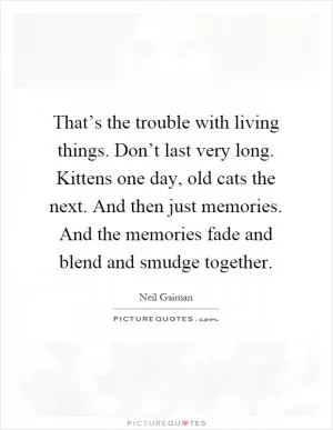 That’s the trouble with living things. Don’t last very long. Kittens one day, old cats the next. And then just memories. And the memories fade and blend and smudge together Picture Quote #1
