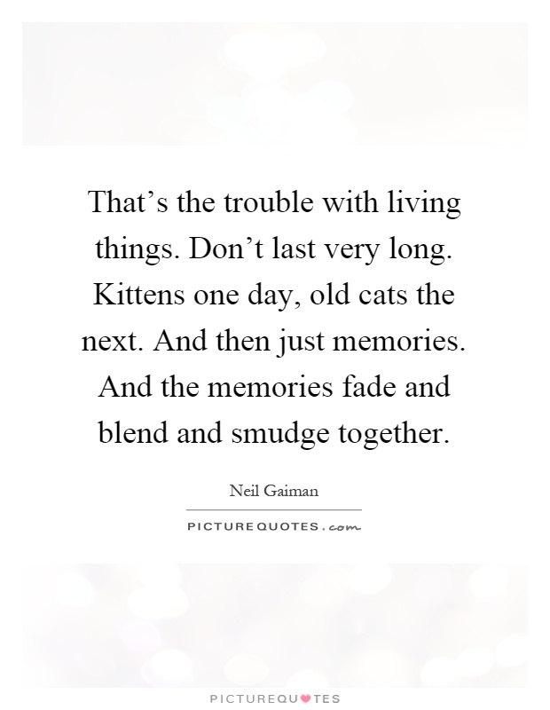 That's the trouble with living things. Don't last very long. Kittens one day, old cats the next. And then just memories. And the memories fade and blend and smudge together Picture Quote #1