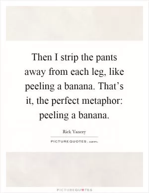 Then I strip the pants away from each leg, like peeling a banana. That’s it, the perfect metaphor: peeling a banana Picture Quote #1