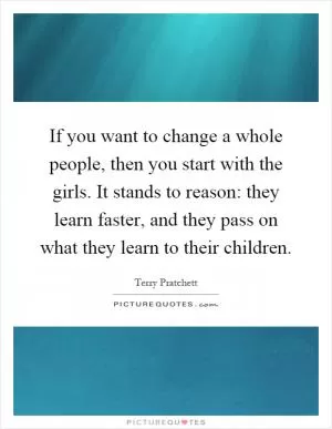 If you want to change a whole people, then you start with the girls. It stands to reason: they learn faster, and they pass on what they learn to their children Picture Quote #1