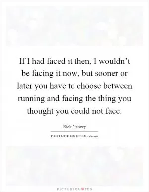 If I had faced it then, I wouldn’t be facing it now, but sooner or later you have to choose between running and facing the thing you thought you could not face Picture Quote #1