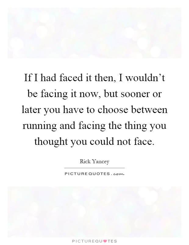 If I had faced it then, I wouldn't be facing it now, but sooner or later you have to choose between running and facing the thing you thought you could not face Picture Quote #1