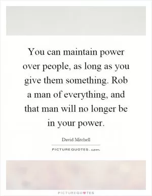 You can maintain power over people, as long as you give them something. Rob a man of everything, and that man will no longer be in your power Picture Quote #1