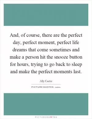 And, of course, there are the perfect day, perfect moment, perfect life dreams that come sometimes and make a person hit the snooze button for hours, trying to go back to sleep and make the perfect moments last Picture Quote #1