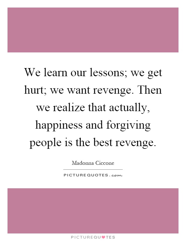 We learn our lessons; we get hurt; we want revenge. Then we realize that actually, happiness and forgiving people is the best revenge Picture Quote #1
